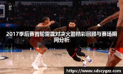 2017季后赛首轮雷霆对决火箭精彩回顾与赛场瞬间分析